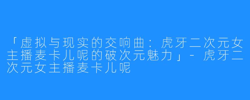 「虚拟与现实的交响曲:虎牙二次元女主播麦卡儿呢的破次元魅力」-虎牙二次元女主播麦卡儿呢