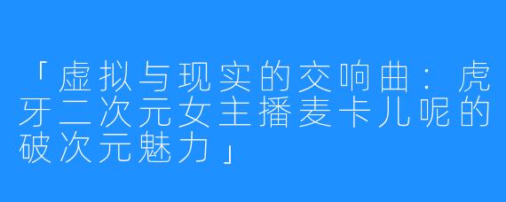 「虚拟与现实的交响曲:虎牙二次元女主播麦卡儿呢的破次元魅力」