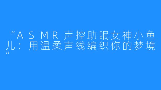 “ASMR声控助眠女神小鱼儿:用温柔声线编织你的梦境”
