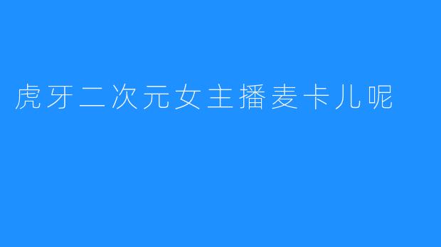「虚拟与现实的交响曲:虎牙二次元女主播麦卡儿呢的破次元魅力」