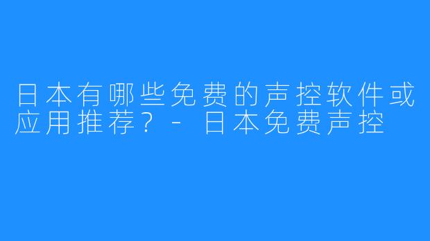 日本有哪些免费的声控软件或应用推荐？-日本免费声控