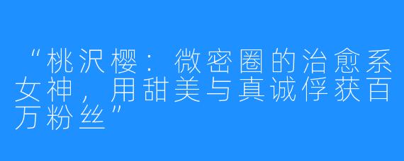 “桃沢樱:微密圈的治愈系女神,用甜美与真诚俘获百万粉丝”