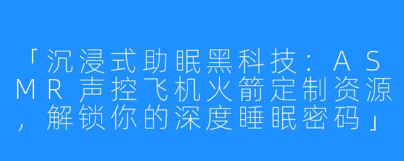 「沉浸式助眠黑科技:ASMR声控飞机火箭定制资源,解锁你的深度睡眠密码」