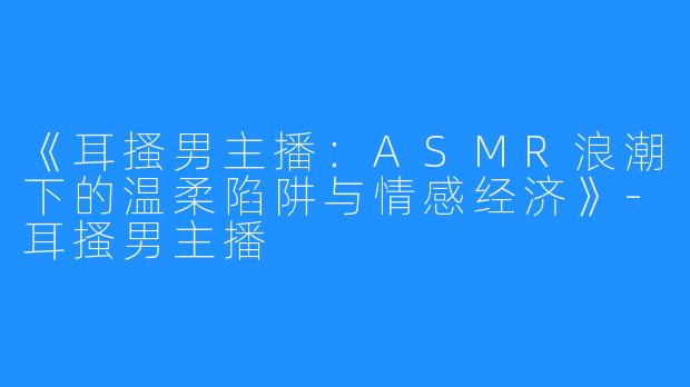 《耳搔男主播:ASMR浪潮下的温柔陷阱与情感经济》-耳搔男主播