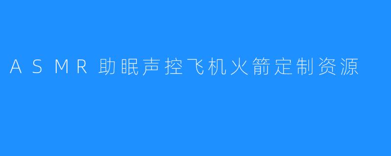 「沉浸式助眠黑科技：ASMR声控飞机火箭定制资源，解锁你的深度睡眠密码」