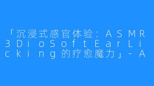 「沉浸式感官体验:ASMR3DioSoftEarLicking的疗愈魔力」-ASMR 3Dio Soft Ear Licking