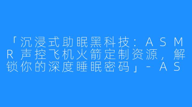 「沉浸式助眠黑科技:ASMR声控飞机火箭定制资源,解锁你的深度睡眠密码」-ASMR助眠声控飞机火箭定制资源