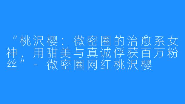 “桃沢樱:微密圈的治愈系女神,用甜美与真诚俘获百万粉丝”-微密圈网红桃沢樱