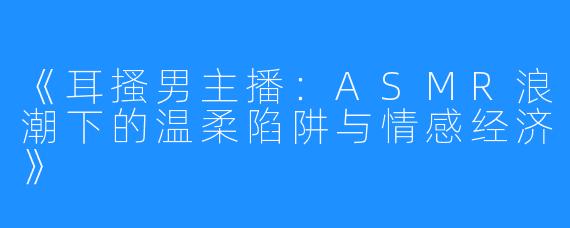 《耳搔男主播:ASMR浪潮下的温柔陷阱与情感经济》