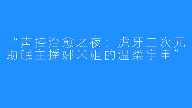 “声控治愈之夜:虎牙二次元助眠主播娜米姐的温柔宇宙”