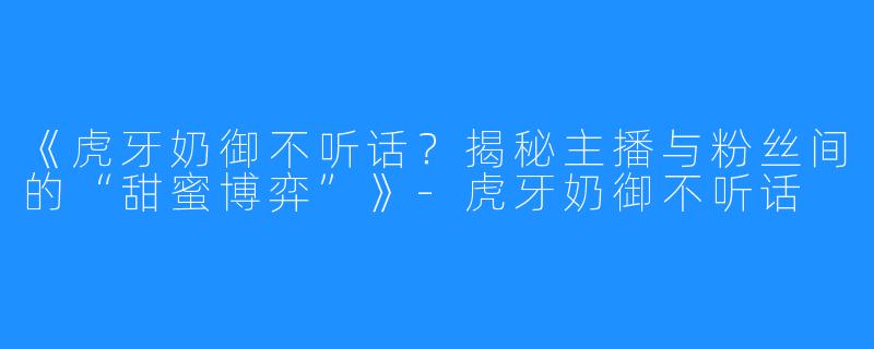 《虎牙奶御不听话？揭秘主播与粉丝间的“甜蜜博弈”》-虎牙奶御不听话