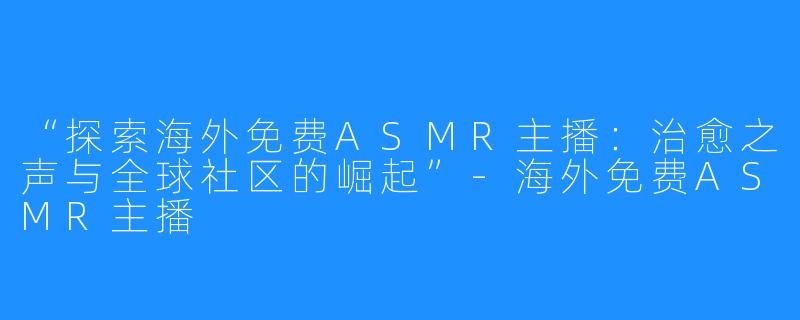 “探索海外免费ASMR主播：治愈之声与全球社区的崛起”-海外免费ASMR主播