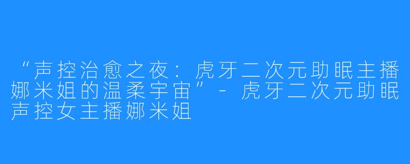 “声控治愈之夜:虎牙二次元助眠主播娜米姐的温柔宇宙”-虎牙二次元助眠声控女主播娜米姐
