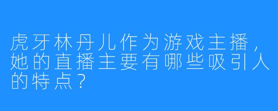 虎牙林丹儿作为游戏主播，她的直播主要有哪些吸引人的特点？