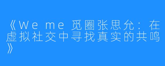 《Weme觅圈张思允:在虚拟社交中寻找真实的共鸣》