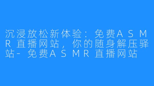 沉浸放松新体验：免费ASMR直播网站，你的随身解压驿站-免费ASMR直播网站