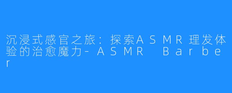 沉浸式感官之旅：探索ASMR理发体验的治愈魔力-ASMR Barber