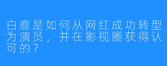 白鹿是如何从网红成功转型为演员,并在影视圈获得认可的?