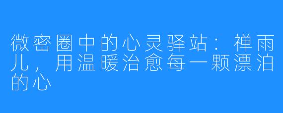 微密圈中的心灵驿站：禅雨儿，用温暖治愈每一颗漂泊的心