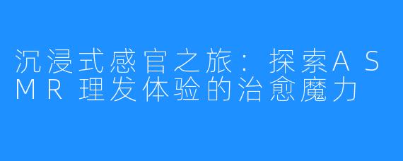 沉浸式感官之旅：探索ASMR理发体验的治愈魔力