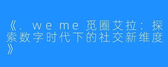 《.weme觅圈艾拉:探索数字时代下的社交新维度》