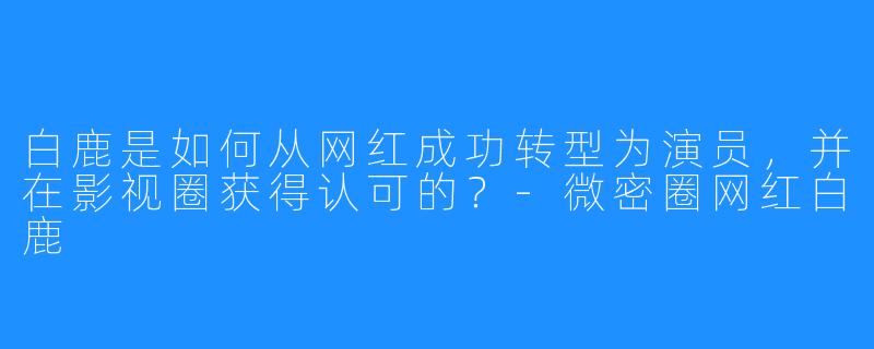 白鹿是如何从网红成功转型为演员,并在影视圈获得认可的?-微密圈网红白鹿