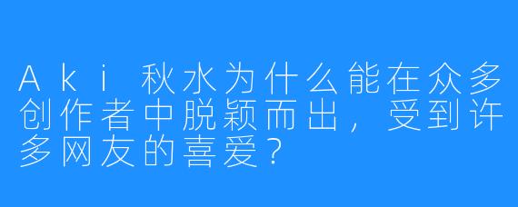 Aki秋水为什么能在众多创作者中脱颖而出，受到许多网友的喜爱？