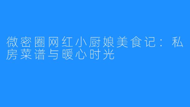 微密圈网红小厨娘美食记:私房菜谱与暖心时光