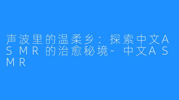 声波里的温柔乡:探索中文ASMR的治愈秘境-中文ASMR