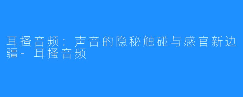 耳搔音频:声音的隐秘触碰与感官新边疆-耳搔音频