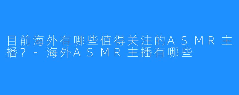目前海外有哪些值得关注的ASMR主播？-海外ASMR主播有哪些