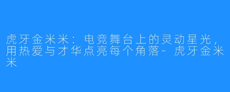 虎牙金米米:电竞舞台上的灵动星光,用热爱与才华点亮每个角落-虎牙金米米