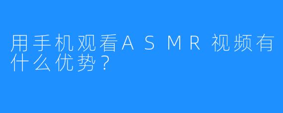 用手机观看ASMR视频有什么优势？