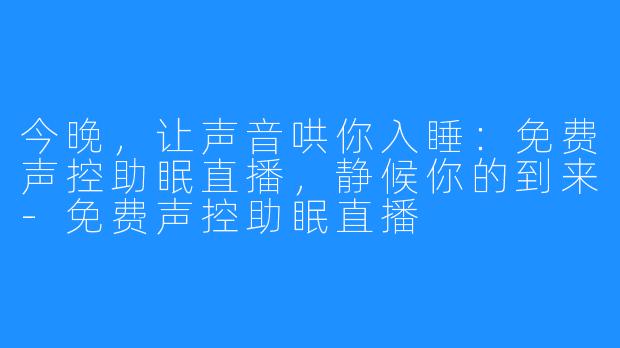 今晚，让声音哄你入睡：免费声控助眠直播，静候你的到来-免费声控助眠直播