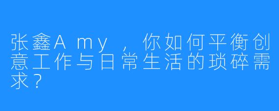 张鑫Amy，你如何平衡创意工作与日常生活的琐碎需求？