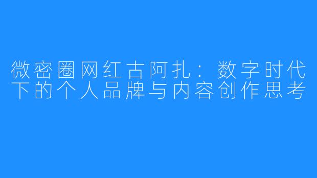 微密圈网红古阿扎：数字时代下的个人品牌与内容创作思考