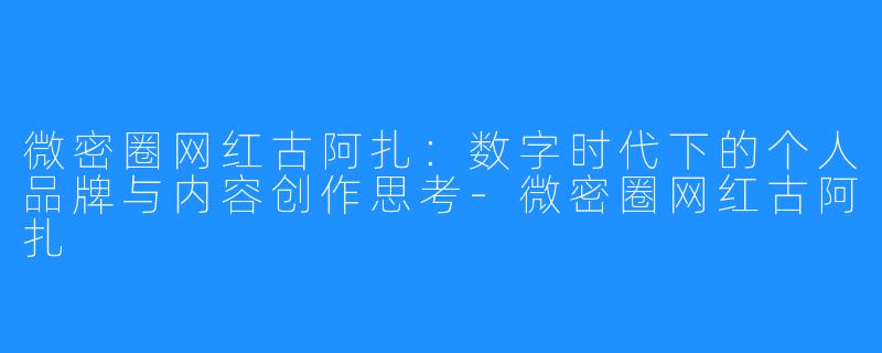 微密圈网红古阿扎：数字时代下的个人品牌与内容创作思考-微密圈网红古阿扎