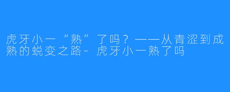 虎牙小一“熟”了吗？——从青涩到成熟的蜕变之路-虎牙小一熟了吗