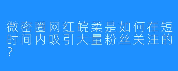 微密圈网红皖柔是如何在短时间内吸引大量粉丝关注的？