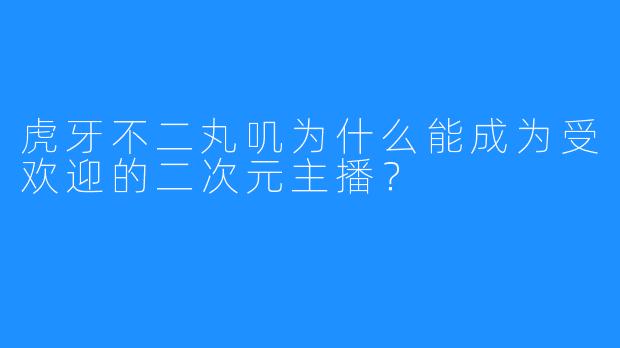 虎牙不二丸叽为什么能成为受欢迎的二次元主播？