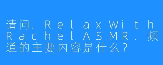 请问.RelaxWithRachelASMR.频道的主要内容是什么？